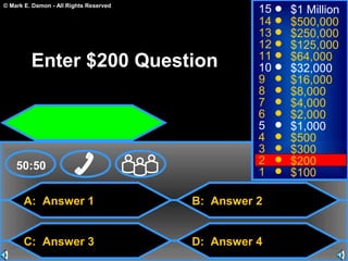 © Mark E. Damon - All Rights Reserved
A: Answer 1
C: Answer 3
B: Answer 2
D: Answer 4
50:50
15
14
13
12
11
10
9
8
7
6
5
4
3
2
1
$1 Million
$500,000
$250,000
$125,000
$64,000
$32,000
$16,000
$8,000
$4,000
$2,000
$1,000
$500
$300
$200
$100
Enter $200 Question
 