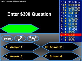 © Mark E. Damon - All Rights Reserved
A: Answer 1
C: Answer 3
B: Answer 2
D: Answer 4
50:50
15
14
13
12
11
10
9
8
7
6
5
4
3
2
1
$1 Million
$500,000
$250,000
$125,000
$64,000
$32,000
$16,000
$8,000
$4,000
$2,000
$1,000
$500
$300
$200
$100
Enter $300 Question
 
