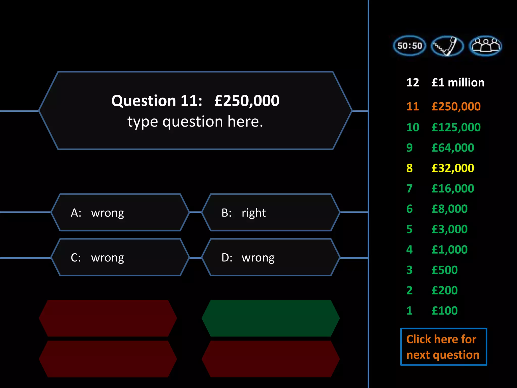 1 £100
2 £200
3 £500
5 £3,000
6 £8,000
7 £16,000
4 £1,000
8 £32,000
9 £64,000
11 £250,000
10 £125,000
12 £1 million
D: wrong
C: wrong
B: right
A: wrong
Question 11: £250,000
type question here.
Click here for
next question
 