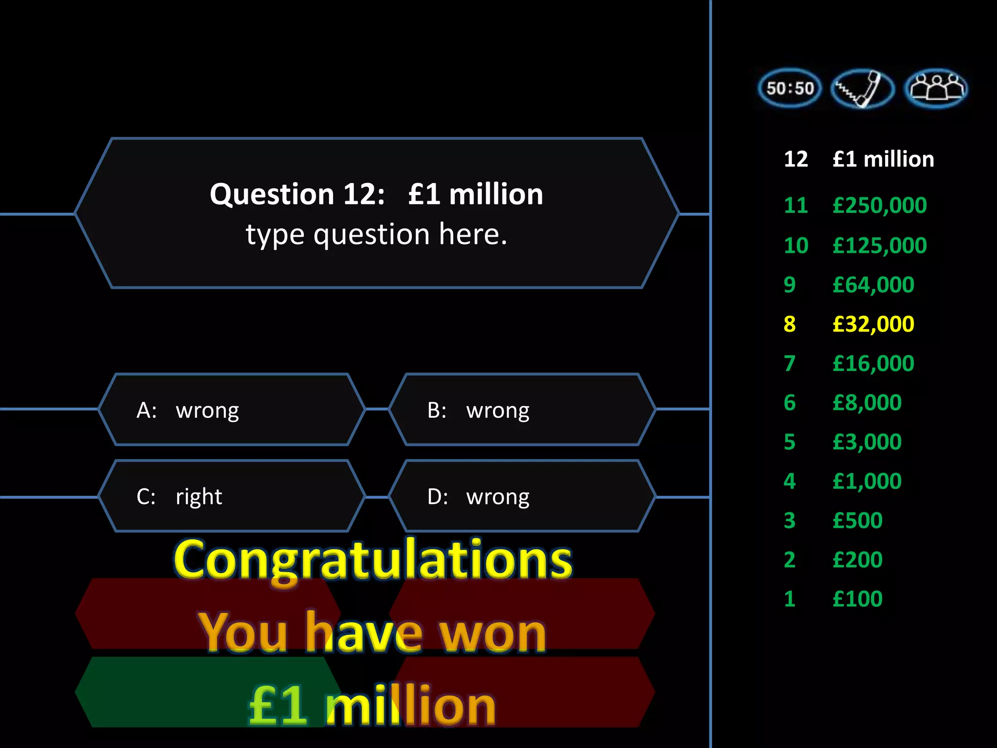 Congratulations
You have won
£1 million
1 £100
2 £200
3 £500
5 £3,000
6 £8,000
7 £16,000
4 £1,000
8 £32,000
9 £64,000
11 £250,000
10 £125,000
12 £1 million
D: wrong
C: right
B: wrong
A: wrong
Question 12: £1 million
type question here.
 