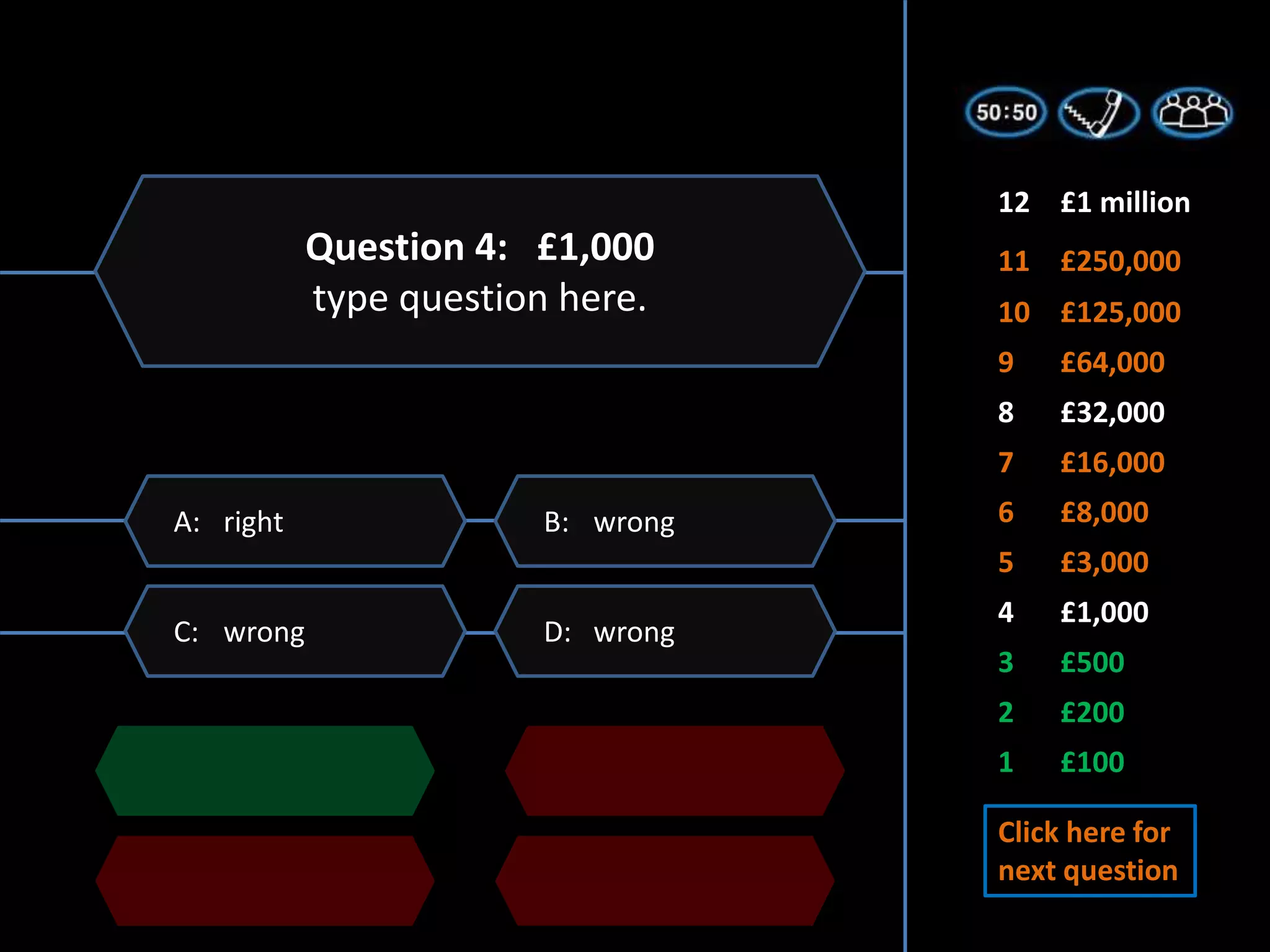 1 £100
2 £200
3 £500
5 £3,000
6 £8,000
7 £16,000
4 £1,000
8 £32,000
9 £64,000
11 £250,000
10 £125,000
12 £1 million
D: wrong
C: wrong
B: wrong
A: right
Question 4: £1,000
type question here.
Click here for
next question
 