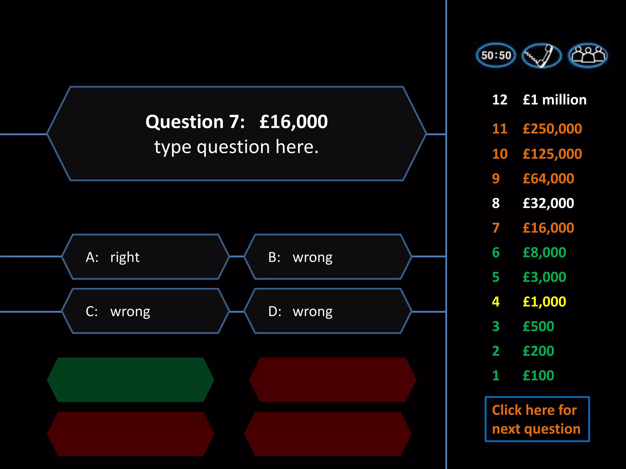 1 £100
2 £200
3 £500
5 £3,000
6 £8,000
7 £16,000
4 £1,000
8 £32,000
9 £64,000
11 £250,000
10 £125,000
12 £1 million
D: wrong
C: wrong
B: wrong
A: right
Question 7: £16,000
type question here.
Click here for
next question
 