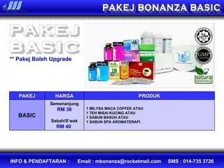 PAKEJ BONANZA BASIC PAKEJ basic ** Pakej Boleh Upgrade PAKEJ HARGA PRODUK BASIC Semenanjung RM 36 Sabah/S’wak RM 40  1 MILYSA MACA COFFEE ATAU  1 TEH MISAI KUCING ATAU  1 SABUN BASUH ATAU 1 SABUN SPA AROMATERAPI 