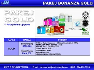 PAKEJ BONANZA GOLD PAKEJ gold ** Pakej Boleh Upgrade PAKEJ HARGA PRODUK GOLD Semenanjung RM 3,600 Sabah/S’wak RM 4,000  1 Milysa Water Treatment  +  1 Milysa Beauty Wash ATAU 100 MILYSA MACA COFFEE ATAU  100 TEH MISAI KUCING ATAU 20 MACAPLUS ATAU  20 MANJARIX ATAU  40 HONEY   ATAU  100 SABUN SPA AROMATERAPI 