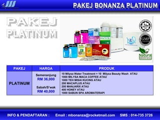 PAKEJ BONANZA PLATINUM PAKEJ platinum PAKEJ HARGA PRODUK PLATINUM Semenanjung RM 36,000 Sabah/S’wak RM 40,000 10 Milysa Water Treatment + 10  Milysa Beauty Wash  ATAU 1000 MILYSA MACA COFFEE ATAU  1000 TEH MISAI KUCING ATAU 200 MACAPLUS ATAU  200 MANJARIX ATAU  400 HONEY ATAU 1000 SABUN SPA AROMATERAPI 