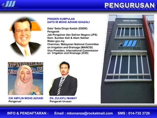 PRSIDEN KUMPULAN DATO IR MOHD AZHARI GHAZALI Dato' Setia Diraja Kedah (DSDK)   Pengarah Jab Pengairan dan Saliran Negara (JPS) Kem. Sumber Asli & Alam Sekitar Water.gov.my Chairman, Malaysian National Committee  on Irrigation and Drainage (MANCID)   Vice Presiden, International Commission on  Irrigation and Drainage (ICID)   EN. ZULKIFLI MAMAT Pengarah Urusan CIK AMYLIN MOHD AZHARI Pengerusi PENGURUSAN 
