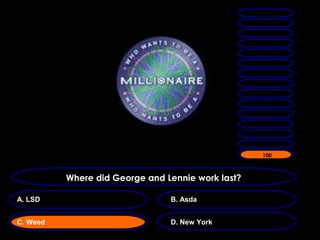 1 MILLION
                                                    500,000

                                                   250,000
                                                    132,000
                                                    64,000
                                                    32,000
                                                    16,000
                                                     8000

                                                     4000
                                                     2000
                                                     1000
                                                      500
                                                     300
                                                     200
                                                     100
                                                     100



          Where did George and Lennie work last?

A. LSD                          B. Asda


C. Weed                         D. New York
 