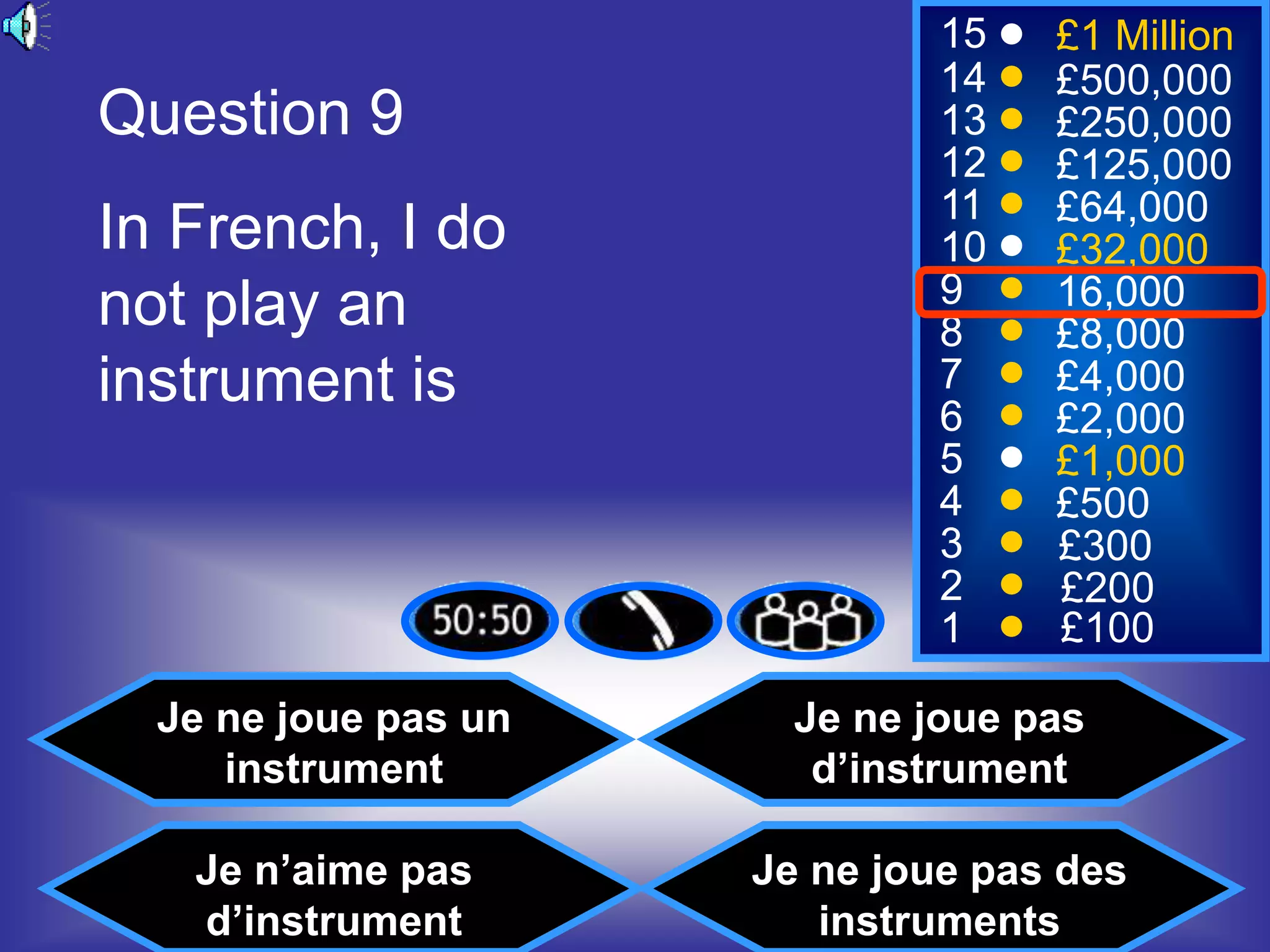 15   £1 Million
                               14   £500,000
Question 9                     13   £250,000
                               12   £125,000
                               11   £64,000
In French, I do                10   £32,000
not play an                    9    16,000
                               8    £8,000
instrument is                  7
                               6
                                    £4,000
                                    £2,000
                               5    £1,000
                               4    £500
                               3    £300
                               2    £200
                               1    £100

  Je ne joue pas un     Je ne joue pas
     instrument          d’instrument

   Je n’aime pas      Je ne joue pas des
   d’instrument          instruments
 
