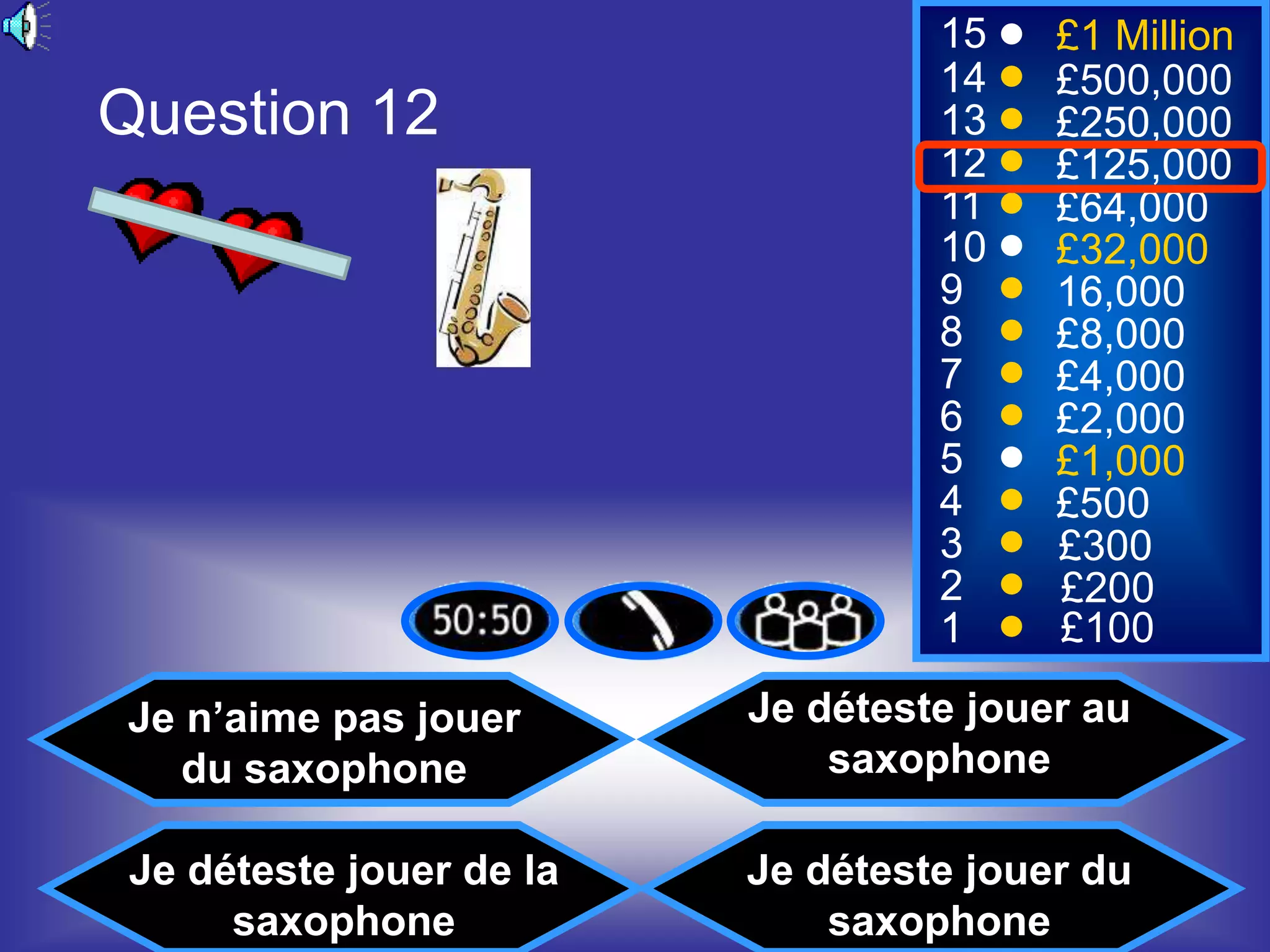 15    £1 Million
                                   14    £500,000
Question 12                        13    £250,000
                                   12    £125,000
                                   11    £64,000
                                   10    £32,000
                                   9     16,000
                                   8     £8,000
                                   7     £4,000
                                   6     £2,000
                                   5     £1,000
                                   4     £500
                                   3     £300
                                   2     £200
                                   1     £100

Je n’aime pas jouer       Je déteste jouer au
   du saxophone               saxophone

 Je déteste jouer de la   Je déteste jouer du
      saxophone               saxophone
 