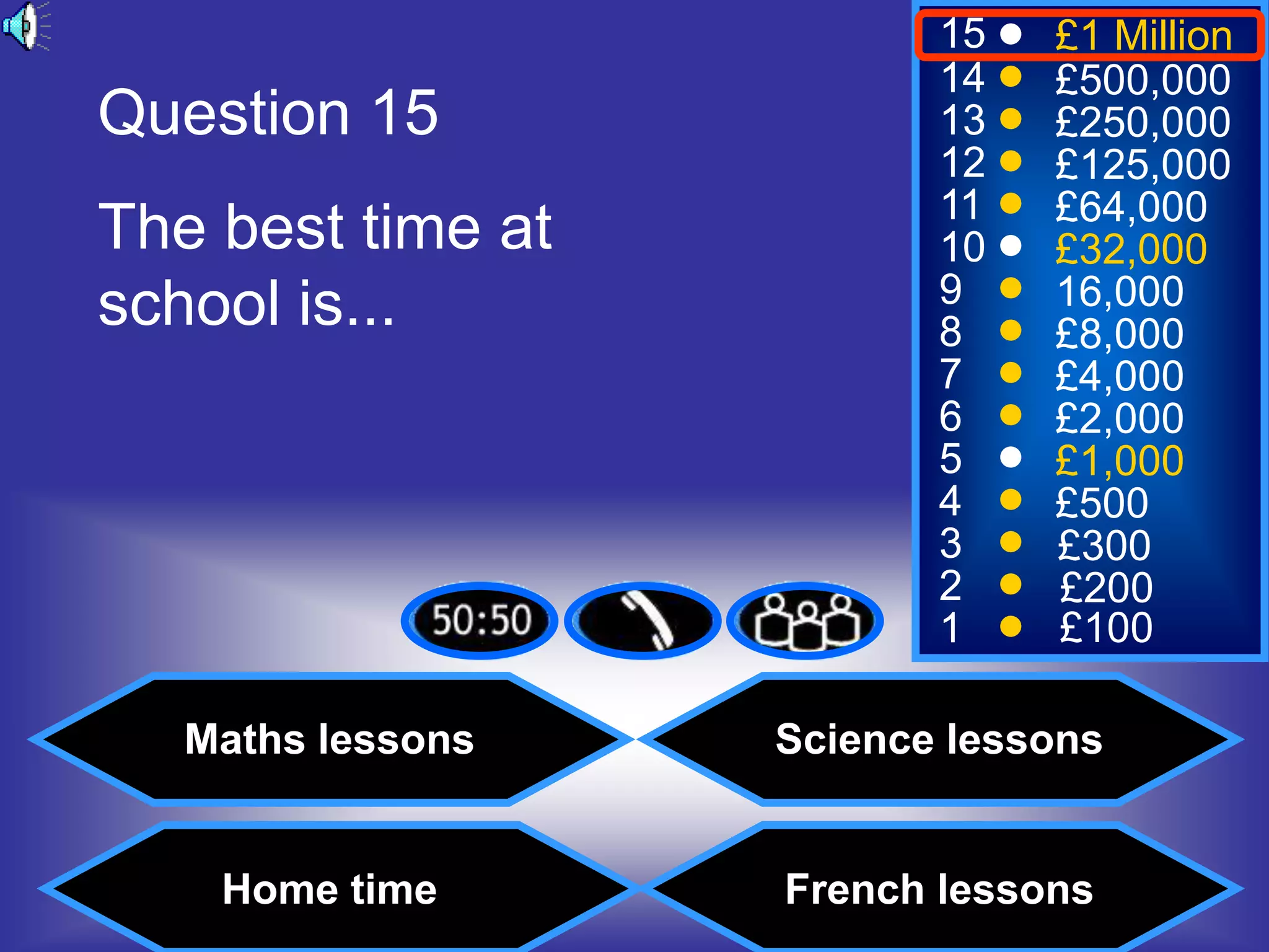 15   £1 Million
                          14   £500,000
Question 15               13   £250,000
                          12   £125,000
                          11   £64,000
The best time at          10   £32,000
school is...              9    16,000
                          8    £8,000
                          7    £4,000
                          6    £2,000
                          5    £1,000
                          4    £500
                          3    £300
                          2    £200
                          1    £100

   Maths lessons   Science lessons


    Home time      French lessons
 