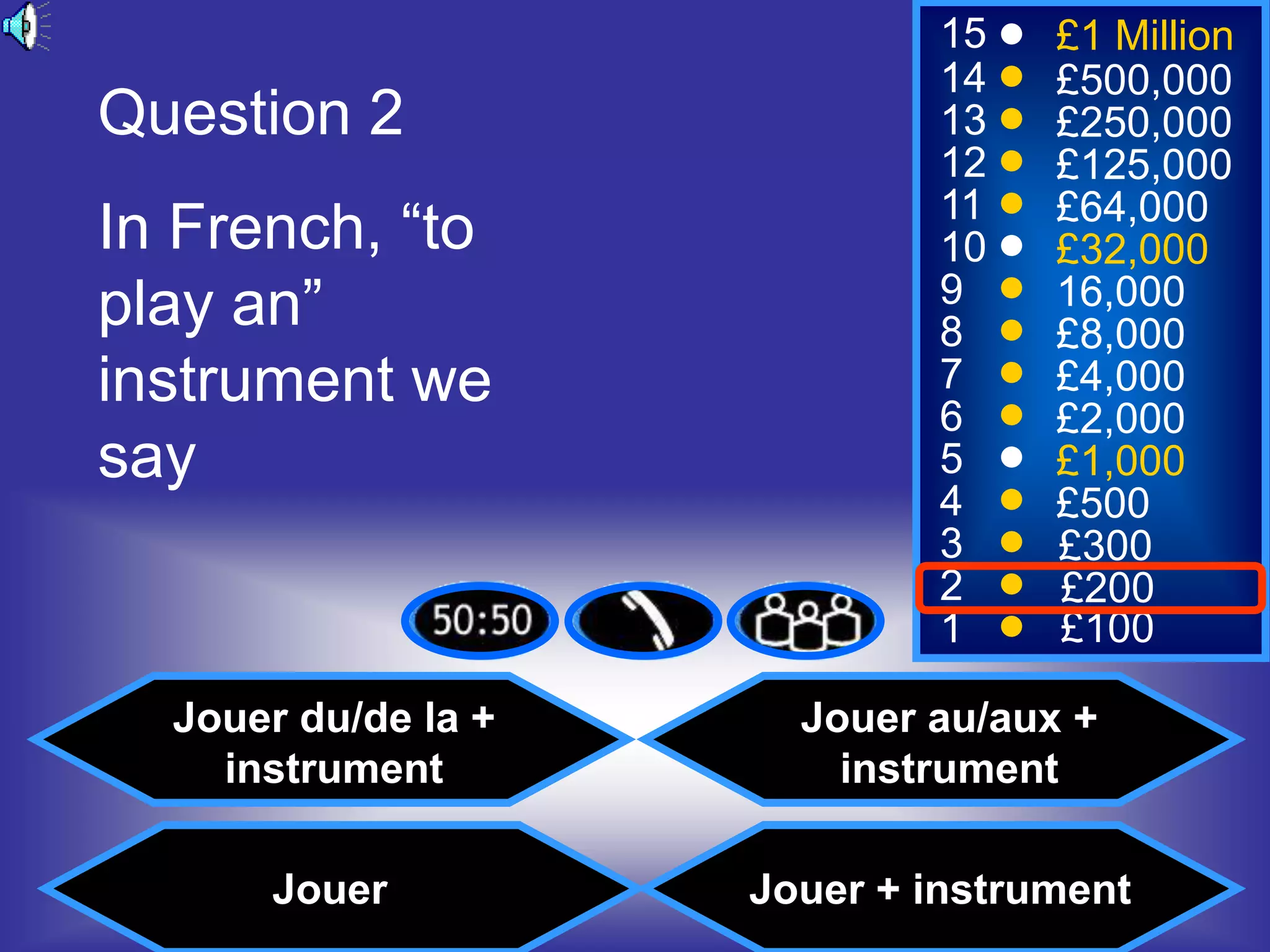 15    £1 Million
                             14    £500,000
Question 2                   13    £250,000
                             12    £125,000
                             11    £64,000
In French, “to               10    £32,000
play an”                     9
                             8
                                   16,000
                                   £8,000
instrument we                7
                             6
                                   £4,000
                                   £2,000
say                          5     £1,000
                             4     £500
                             3     £300
                             2     £200
                             1     £100

  Jouer du/de la +     Jouer au/aux +
    instrument           instrument

      Jouer          Jouer + instrument
 