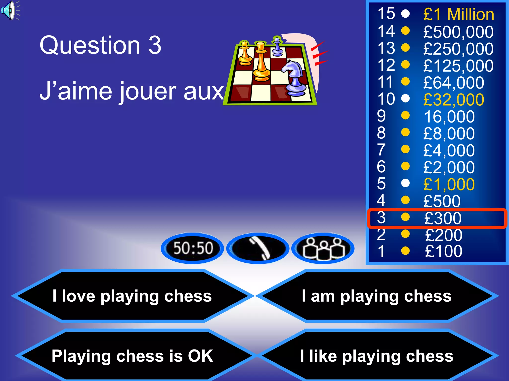 15     £1 Million
                                 14     £500,000
Question 3                       13     £250,000
                                 12     £125,000
                                 11     £64,000
J’aime jouer aux                 10     £32,000
                                 9      16,000
                                 8      £8,000
                                 7      £4,000
                                 6      £2,000
                                 5      £1,000
                                 4      £500
                                 3      £300
                                 2      £200
                                 1      £100

 I love playing chess   I am playing chess


 Playing chess is OK    I like playing chess
 