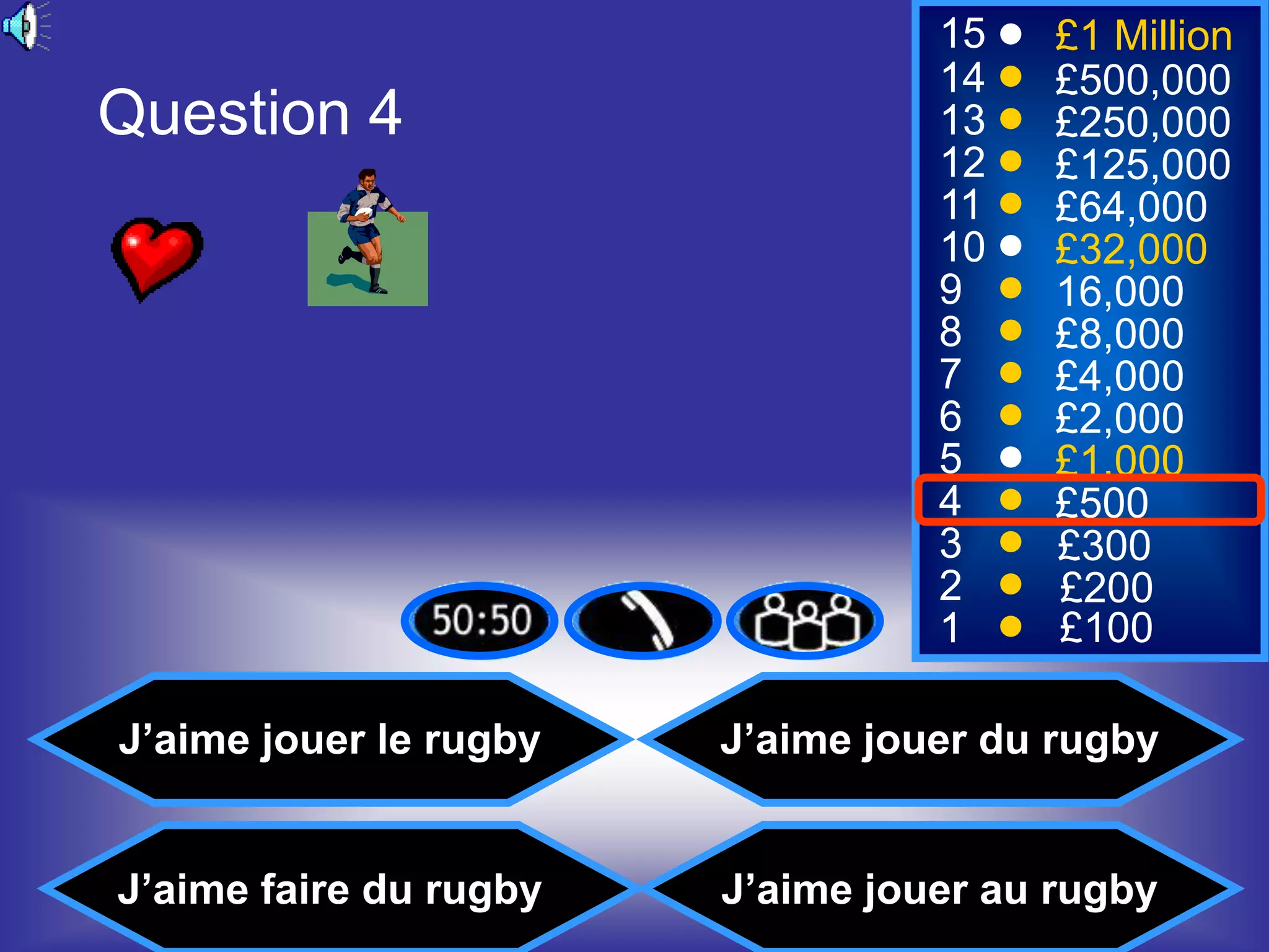 15    £1 Million
                                  14    £500,000
Question 4                        13    £250,000
                                  12    £125,000
                                  11    £64,000
                                  10    £32,000
                                  9     16,000
                                  8     £8,000
                                  7     £4,000
                                  6     £2,000
                                  5     £1,000
                                  4     £500
                                  3     £300
                                  2     £200
                                  1     £100

J’aime jouer le rugby   J’aime jouer du rugby


J’aime faire du rugby   J’aime jouer au rugby
 