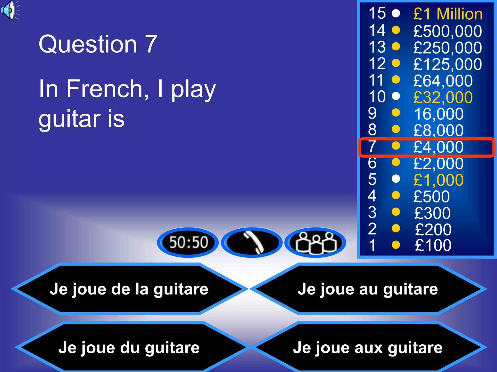15    £1 Million
                                  14    £500,000
Question 7                        13    £250,000
                                  12    £125,000
                                  11    £64,000
In French, I play                 10    £32,000
guitar is                         9     16,000
                                  8     £8,000
                                  7     £4,000
                                  6     £2,000
                                  5     £1,000
                                  4     £500
                                  3     £300
                                  2     £200
                                  1     £100

 Je joue de la guitare   Je joue au guitare


  Je joue du guitare     Je joue aux guitare
 