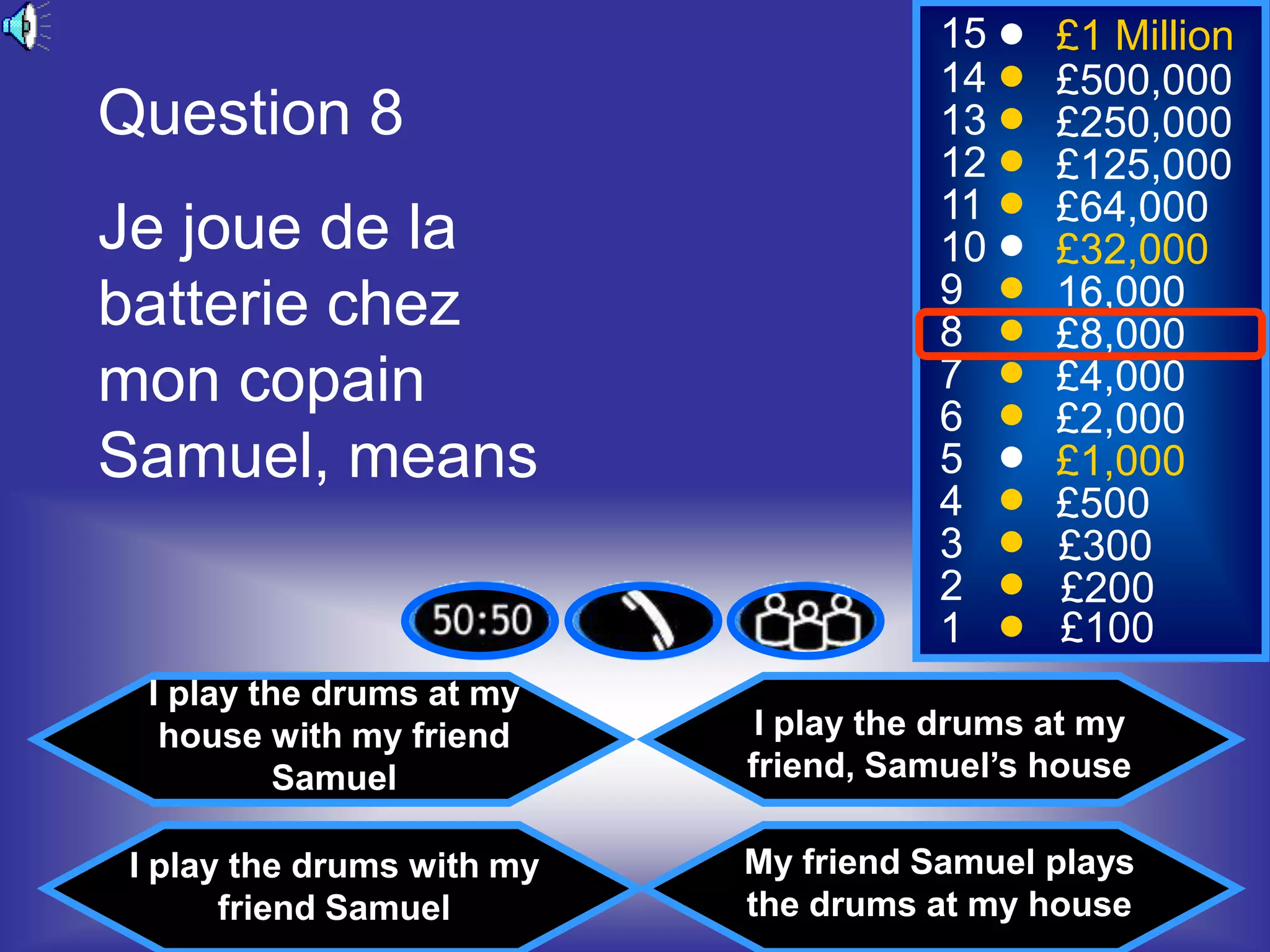 15     £1 Million
                                       14     £500,000
Question 8                             13     £250,000
                                       12     £125,000
                                       11     £64,000
Je joue de la                          10     £32,000
batterie chez                          9      16,000
                                       8      £8,000
mon copain                             7
                                       6
                                              £4,000
                                              £2,000
Samuel, means                          5      £1,000
                                       4      £500
                                       3      £300
                                       2      £200
                                       1      £100
  I play the drums at my
   house with my friend      I play the drums at my
           Samuel           friend, Samuel’s house

 I play the drums with my   My friend Samuel plays
       friend Samuel        the drums at my house
 