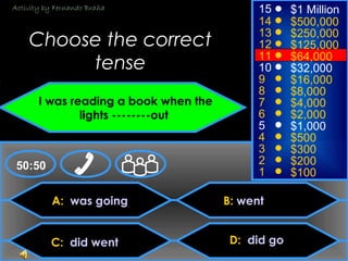 © Mark E. Damon - All Rights Reserved
A: was going
C: did went
B: went
D: did go
50:50
15
14
13
12
11
10
9
8
7
6
5
4
3
2
1
$1 Million
$500,000
$250,000
$125,000
$64,000
$32,000
$16,000
$8,000
$4,000
$2,000
$1,000
$500
$300
$200
$100
Choose the correct
tense
I was reading a book when the
lights --------out
Activity by Fernando Braña
 