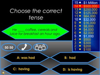 © Mark E. Damon - All Rights Reserved
A: was had
C: having
B: had
D: is having
50:50
15
14
13
12
11
10
9
8
7
6
5
4
3
2
1
$1 Million
$500,000
$250,000
$125,000
$64,000
$32,000
$16,000
$8,000
$4,000
$2,000
$1,000
$500
$300
$200
$100
Choose the correct
tense
He ____ coffee, cereals and
juice for breakfast an hour ago.
 