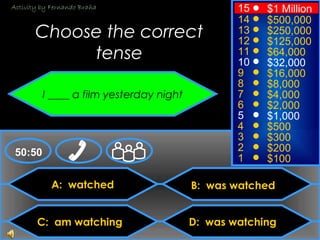 © Mark E. Damon - All Rights Reserved
A: watched
C: am watching
B: was watched
D: was watching
50:50
15
14
13
12
11
10
9
8
7
6
5
4
3
2
1
$1 Million
$500,000
$250,000
$125,000
$64,000
$32,000
$16,000
$8,000
$4,000
$2,000
$1,000
$500
$300
$200
$100
Choose the correct
tense
I ____ a film yesterday night
Activity by Fernando Braña
 