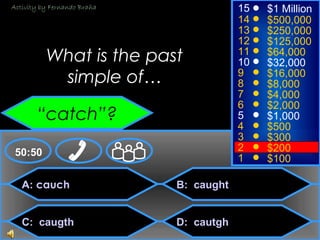 © Mark E. Damon - All Rights Reserved
A: cauch
C: caugth
B: caught
D: cautgh
50:50
15
14
13
12
11
10
9
8
7
6
5
4
3
2
1
$1 Million
$500,000
$250,000
$125,000
$64,000
$32,000
$16,000
$8,000
$4,000
$2,000
$1,000
$500
$300
$200
$100
What is the past
simple of…
“catch”?
Activity by Fernando Braña
 