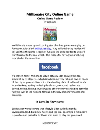 Millionaire City Online Game
                         Online Game Review
                                By Ed Favor




Well there is a new up and coming star of online games emerging on
Facebook. It is called, Millionaire City. Any millionaire city insider will
tell you that the game is loads of fun and the skills needed to win are
transferrable to the real world. This makes for having fun and being
educated at the same time.




It's chosen name, Millionaire City is actually spot on with the goal
aimed at by its players -- which is to become very rich and own as much
of the city as you can. Hence it is the dwelling place of millionaires who
intend to keep adding to their pile of cash, stock, and real estate.
Buying, selling, renting, investing and other money exchanging activities
rule the lives of the rich and famous in the city of money makers and
breakers.

                         It Earns its Ritzy Name

Each player works toward that lifestyle laden with diamonds,
skyscrapers, land, buildings, hotels and the like. Becoming a millionaire
is possible and probable by those who learn to play the game well.


                               Millionaire City
 