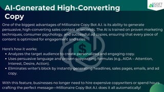 AI-Generated High-Converting
Copy
One of the biggest advantages of Millionaire Copy Bot A.I. is its ability to generate
persuasive, high-converting sales content in seconds. The AI is trained on proven marketing
techniques, consumer psychology, and successful ad copies, ensuring that every piece of
content is optimized for engagement and sales.
Here’s how it works:
Analyzes the target audience to create personalized and engaging copy.
Uses persuasive language and proven copywriting formulas (e.g., AIDA – Attention,
Interest, Desire, Action).
Eliminates writer’s block by instantly generating headlines, sales pages, emails, and ad
copy.
With this feature, businesses no longer need to hire expensive copywriters or spend hours
crafting the perfect message—Millionaire Copy Bot A.I. does it all automatically!
 