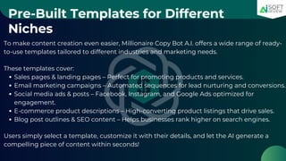 Pre-Built Templates for Different
Niches
To make content creation even easier, Millionaire Copy Bot A.I. offers a wide range of ready-
to-use templates tailored to different industries and marketing needs.
These templates cover:
Sales pages & landing pages – Perfect for promoting products and services.
Email marketing campaigns – Automated sequences for lead nurturing and conversions.
Social media ads & posts – Facebook, Instagram, and Google Ads optimized for
engagement.
E-commerce product descriptions – High-converting product listings that drive sales.
Blog post outlines & SEO content – Helps businesses rank higher on search engines.
Users simply select a template, customize it with their details, and let the AI generate a
compelling piece of content within seconds!
 
