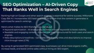 SEO Optimization – AI-Driven Copy
That Ranks Well in Search Engines
Ranking high on Google and other search engines is essential for online success. Millionaire
Copy Bot A.I. incorporates SEO best practices to ensure that the content it generates is
optimized for search rankings.
Here’s what makes its SEO-friendly copy stand out:
Keyword optimization – AI strategically includes relevant keywords to boost visibility.
Readable and engaging content – Ensures that copy is structured for both users and search
engines.
Meta descriptions & headlines – Generates SEO-friendly titles and descriptions to improve
click-through rates (CTR).
By using AI-generated SEO-optimized copy, businesses can drive more organic traffic,
increase leads, and boost online sales without hiring an SEO expert.
 