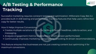 A/B Testing & Performance
Tracking
Successful marketing requires constant testing and optimization. Millionaire Copy Bot A.I.
provides built-in A/B testing and performance tracking features that help users refine their
copy for better results.
How It Helps Improve Conversions:
Creates multiple variations of copy for testing different headlines, calls-to-action, and
messaging.
Analyzes engagement metrics to determine which version performs best.
Continuously improves marketing campaigns by providing AI-driven recommendations.
This feature ensures that businesses are not just creating content but optimizing it for
maximum conversions.
 