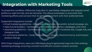 Integration with Marketing Tools
To streamline workflow, Millionaire Copy Bot A.I. seamlessly integrates with popular email
platforms, sales funnels, and ad networks. This allows businesses to automate their
marketing efforts and connect their AI-generated content with their preferred tools.
Supported integrations include:
Email marketing platforms – Works with Mailchimp, ConvertKit, ActiveCampaign, etc.
Sales funnel builders – Compatible with ClickFunnels, Kartra, Leadpages, and more.
Advertising platforms – Generates ad copy optimized for Facebook Ads, Google Ads, and
Instagram Ads.
E-commerce platforms – Easily integrates with Shopify, WooCommerce, and Amazon
product listings.
With these integrations, users can effortlessly plug AI-generated copy into their existing
marketing strategy, ensuring a smooth and efficient content creation process.
 