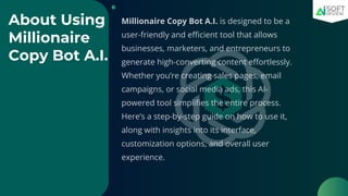 About Using
Millionaire
Copy Bot A.I.
Millionaire Copy Bot A.I. is designed to be a
user-friendly and efficient tool that allows
businesses, marketers, and entrepreneurs to
generate high-converting content effortlessly.
Whether you’re creating sales pages, email
campaigns, or social media ads, this AI-
powered tool simplifies the entire process.
Here’s a step-by-step guide on how to use it,
along with insights into its interface,
customization options, and overall user
experience.
 