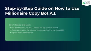 Step-by-Step Guide on How to Use
Millionaire Copy Bot A.I.
Step 1: Sign Up and Log In
Visit the Millionaire Copy Bot A.I. website and sign up for an account.
Choose a pricing plan that suits your needs or opt for a free trial (if available).
Log in to access the dashboard.
 