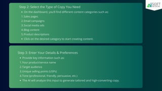 Step 2: Select the Type of Copy You Need
On the dashboard, you’ll find different content categories such as:
Sales pages
1.
Email campaigns
2.
Social media ads
3.
Blog content
4.
Product descriptions
5.
Click on the desired category to start creating content.
Step 3: Enter Your Details & Preferences
Provide key information such as:
Your product/service name
1.
Target audience
2.
Unique selling points (USPs)
3.
Tone (professional, friendly, persuasive, etc.)
4.
The AI will analyze this input to generate tailored and high-converting copy.
 