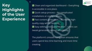 Key
Highlights
of the User
Experience
✅Clean and organized dashboard – Everything
is accessible in one place.
✅Quick setup process – No complicated
installations or configurations.
✅Fast content generation – AI creates high-
quality copy within seconds.
✅Easy editing and customization – Users can
tweak generated content effortlessly.
The platform’s smooth navigation ensures that
users spend less time learning and more time
creating.
 