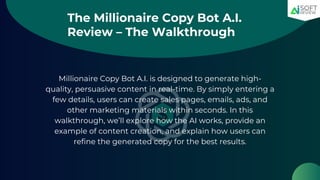 The Millionaire Copy Bot A.I.
Review – The Walkthrough
Millionaire Copy Bot A.I. is designed to generate high-
quality, persuasive content in real-time. By simply entering a
few details, users can create sales pages, emails, ads, and
other marketing materials within seconds. In this
walkthrough, we’ll explore how the AI works, provide an
example of content creation, and explain how users can
refine the generated copy for the best results.
 