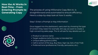 How the AI Works in
Real-Time – From
Entering Prompts to
Generating Copy
The process of using Millionaire Copy Bot A.I. is
straightforward and automated to ensure efficiency.
Here’s a step-by-step look at how it works :
Step 1: Enter a Prompt or Key Information
Once logged into the dashboard, users start by choosing the type
of content they need. For example, let’s say we want to create a
high-converting sales page. The AI will ask for key details such as:
Product or service name
Target audience (who the copy is intended for)
Unique selling points (USPs)
Call-to-action (CTA) (e.g., Buy Now, Sign Up, Get a Free Trial)
Preferred tone (professional, friendly, persuasive, etc.)
 