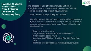 How the AI Works
in Real-Time –
From Entering
Prompts to
Generating Copy
The process of using Millionaire Copy Bot A.I. is
straightforward and automated to ensure efficiency.
Here’s a step-by-step look at how it works :
Step 1: Enter a Prompt or Key Information
Once logged into the dashboard, users start by choosing the
type of content they need. For example, let’s say we want to
create a high-converting sales page. The AI will ask for key
details such as:
Product or service name
Target audience (who the copy is intended for)
Unique selling points (USPs)
Call-to-action (CTA) (e.g., Buy Now, Sign Up, Get a Free
Trial)
Preferred tone (professional, friendly, persuasive, etc.)
 