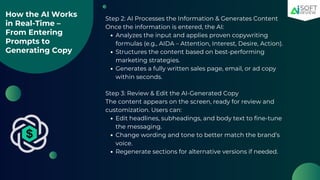How the AI Works
in Real-Time –
From Entering
Prompts to
Generating Copy
Step 2: AI Processes the Information & Generates Content
Once the information is entered, the AI:
Analyzes the input and applies proven copywriting
formulas (e.g., AIDA – Attention, Interest, Desire, Action).
Structures the content based on best-performing
marketing strategies.
Generates a fully written sales page, email, or ad copy
within seconds.
Step 3: Review & Edit the AI-Generated Copy
The content appears on the screen, ready for review and
customization. Users can:
Edit headlines, subheadings, and body text to fine-tune
the messaging.
Change wording and tone to better match the brand’s
voice.
Regenerate sections for alternative versions if needed.
 