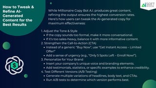 How to Tweak &
Refine AI-
Generated
Content for the
Best Results
While Millionaire Copy Bot A.I. produces great content,
refining the output ensures the highest conversion rates.
Here’s how users can tweak the AI-generated copy for
maximum effectiveness:
1. Adjust the Tone & Style
If the copy sounds too formal, make it more conversational.
If it’s too sales-heavy, balance it with more informative content.
2. Strengthen the Call-to-Action (CTA)
Instead of a generic “Buy Now”, use “Get Instant Access – Limited
Offer!”
Add a sense of urgency (e.g., “Only 5 Spots Left – Enroll Now!”).
3. Personalize for Your Brand
Insert your company’s unique voice and branding elements.
Add testimonials, statistics, or specific examples to enhance credibility.
4. Test Different Versions (A/B Testing)
Generate multiple variations of headlines, body text, and CTAs.
Run A/B tests to determine which version performs best.
 