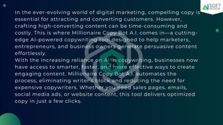 In the ever-evolving world of digital marketing, compelling copy is
essential for attracting and converting customers. However,
crafting high-converting content can be time-consuming and
costly. This is where Millionaire Copy Bot A.I. comes in—a cutting-
edge AI-powered copywriting tool designed to help marketers,
entrepreneurs, and business owners generate persuasive content
effortlessly.
With the increasing reliance on AI in copywriting, businesses now
have access to smarter, faster, and more effective ways to create
engaging content. Millionaire Copy Bot A.I. automates the
process, eliminating writer’s block and reducing the need for
expensive copywriters. Whether you need sales pages, emails,
social media ads, or website content, this tool delivers optimized
copy in just a few clicks.
 