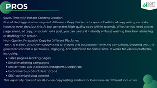 PROS
Saves Time with Instant Content Creation
One of the biggest advantages of Millionaire Copy Bot A.I. is its speed. Traditional copywriting can take
hours or even days, but this AI tool generates high-quality copy within seconds. Whether you need a sales
page, email, ad copy, or social media post, you can create it instantly without wasting time brainstorming
or drafting from scratch.
High-Quality, Persuasive Copy for Different Platforms
The AI is trained on proven copywriting strategies and successful marketing campaigns, ensuring that the
generated content is persuasive, engaging, and optimized for conversions. It works for various platforms,
including:
Sales pages & landing pages
Email marketing campaigns
Social media ads (Facebook, Instagram, Google Ads)
E-commerce product descriptions
SEO-optimized blog content
This versatility makes it an all-in-one copywriting solution for businesses in different industries.
 