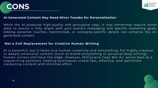 CONS
AI-Generated Content May Need Minor Tweaks for Personalization
While the AI produces high-quality and persuasive copy, it may sometimes require minor
edits to ensure it fully aligns with your brand’s messaging and specific marketing goals.
Adding personal touches, testimonials, or company-specific details can enhance the AI-
generated content.
Not a Full Replacement for Creative Human Writing
AI is powerful, but it lacks true human creativity and storytelling. For highly creative
or deeply emotional content (such as brand storytelling or personal blog writing),
human writers still have the edge. However, Millionaire Copy Bot A.I. works best as a
copywriting assistant, helping businesses create fast, effective, and optimized
marketing content with minimal effort.
 