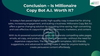 Conclusion – Is Millionaire
Copy Bot A.I. Worth It?
In today’s fast-paced digital world, high-quality copy is essential for driving
sales, increasing engagement, and scaling a business. Millionaire Copy Bot A.I.
offers a game-changing solution by providing time-saving, high-converting,
and cost-effective AI copywriting for entrepreneurs, marketers, and content
creators.
With its AI-powered automation, users can generate compelling sales pages,
emails, ad copy, and product descriptions in seconds—without the need for
expensive copywriters. The tool’s pre-built templates, SEO-friendly
suggestions, and advanced AI editing make it ideal for anyone looking to
create persuasive content effortlessly.
 