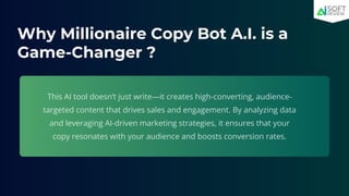 Why Millionaire Copy Bot A.I. is a
Game-Changer ?
This AI tool doesn’t just write—it creates high-converting, audience-
targeted content that drives sales and engagement. By analyzing data
and leveraging AI-driven marketing strategies, it ensures that your
copy resonates with your audience and boosts conversion rates.
 