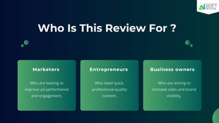 Who Is This Review For ?
Marketers Entrepreneurs
Who are looking to
improve ad performance
and engagement.
Who need quick,
professional-quality
content.
Business owners
Who are aiming to
increase sales and brand
visibility.
 