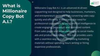 What is
Millionaire
Copy Bot
A.I.?
Millionaire Copy Bot A.I. is an advanced AI-driven
copywriting tool designed to help businesses, marketers,
and entrepreneurs generate high-converting sales copy
quickly and efficiently. It eliminates the need for
professional copywriters by using artificial intelligence to
create engaging, persuasive, and optimized content.
From sales pages and email campaigns to social media
ads and product descriptions, this tool provides users
with a seamless way to craft compelling marketing
materials without spending hours writing or hiring
expensive professionals.
 