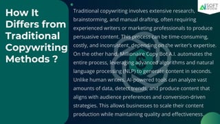 How It
Differs from
Traditional
Copywriting
Methods ?
Traditional copywriting involves extensive research,
brainstorming, and manual drafting, often requiring
experienced writers or marketing professionals to produce
persuasive content. This process can be time-consuming,
costly, and inconsistent, depending on the writer’s expertise.
On the other hand, Millionaire Copy Bot A.I. automates the
entire process, leveraging advanced algorithms and natural
language processing (NLP) to generate content in seconds.
Unlike human writers, AI-powered tools can analyze vast
amounts of data, detect trends, and produce content that
aligns with audience preferences and conversion-driven
strategies. This allows businesses to scale their content
production while maintaining quality and effectiveness.
 