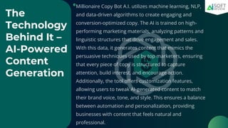 The
Technology
Behind It –
AI-Powered
Content
Generation
Millionaire Copy Bot A.I. utilizes machine learning, NLP,
and data-driven algorithms to create engaging and
conversion-optimized copy. The AI is trained on high-
performing marketing materials, analyzing patterns and
linguistic structures that drive engagement and sales.
With this data, it generates content that mimics the
persuasive techniques used by top marketers, ensuring
that every piece of copy is structured to capture
attention, build interest, and encourage action.
Additionally, the tool offers customization features,
allowing users to tweak AI-generated content to match
their brand voice, tone, and style. This ensures a balance
between automation and personalization, providing
businesses with content that feels natural and
professional.
 