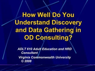 How Well Do You Understand Discovery and Data Gathering in OD Consulting? ADLT 610 Adult Education and HRD Consultant Virginia Commonwealth University © 2008 