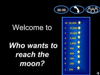 50:50


                 10 50,000

Welcome to       2   25,000
                 3   10,000
                 4   5,000


Who wants to
                 5   1,000
                 6   500

 reach the       7
                 8
                     400
                     300

  moon?          9   200

                 1 100
 