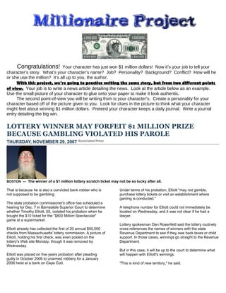 Congratulations! Your character has just won $1 million dollars! Now it’s your job to tell your
character’s story. What’s your character’s name? Job? Personality? Background? Conflict? How will he
or she use the million? It’s all up to you, the author.
     With this project, we’re going to practice writing the same story, but from two different points
of view. Your job is to write a news article detailing the news. Look at the article below as an example.
Use the small picture of your character to glue onto your paper to make it look authentic.
     The second point-of-view you will be writing from is your character’s. Create a personality for your
character based off of the picture given to you. Look for clues in the picture to think what your character
might feel about winning $1 million dollars. Pretend your character keeps a daily journal. Write a journal
entry detailing the big win.

LOTTERY WINNER MAY FORFEIT $1 MILLION PRIZE
BECAUSE GAMBLING VIOLATED HIS PAROLE
THURSDAY, NOVEMBER 29, 2007




BOSTON — The winner of a $1 million lottery scratch ticket may not be so lucky after all.

That is because he is also a convicted bank robber who is       Under terms of his probation, Elliott "may not gamble,
not supposed to be gambling.                                    purchase lottery tickets or visit an establishment where
                                                                gaming is conducted."
The state probation commissioner's office has scheduled a
hearing for Dec. 7 in Barnstable Superior Court to determine    A telephone number for Elliott could not immediately be
whether Timothy Elliott, 55, violated his probation when he     located on Wednesday, and it was not clear if he had a
bought the $10 ticket for the "$800 Million Spectacular"        lawyer.
game at a supermarket.
                                                                Lottery spokesman Dan Rosenfeld said the lottery routinely
Elliott already has collected the first of 20 annual $50,000    cross references the names of winners with the state
checks from Massachusetts' lottery commission. A picture of     Revenue Department to see if they owe back taxes or child
Elliott, holding his first check, was even posted on the        support. In those cases, winnings go straight to the Revenue
lottery's Web site Monday, though it was removed by             Department.
Wednesday.
                                                                But in this case, it will be up to the court to determine what
Elliott was placed on five years probation after pleading       will happen with Elliott's winnings.
guilty in October 2006 to unarmed robbery for a January
2006 heist at a bank on Cape Cod.                               "This is kind of new territory," he said.
 